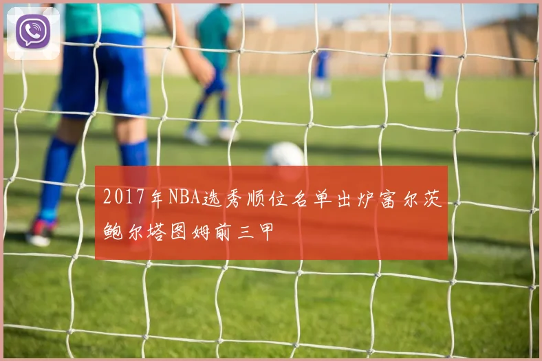 2017年NBA选秀顺位名单出炉富尔茨鲍尔塔图姆前三甲